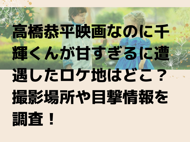 高橋恭平映画なのに千輝くんが甘すぎるに遭遇したロケ地はどこ 撮影場所や目撃情報を調査 Honoka S Blog